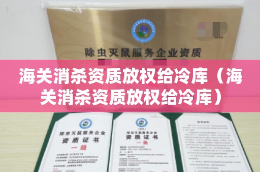 海关消杀资质放权给冷库（海关消杀资质放权给冷库）